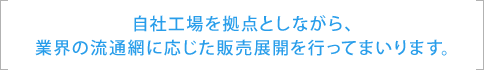 自社工場を拠点としながら、 業界の流通網に応じた販売展開を行ってまいります。