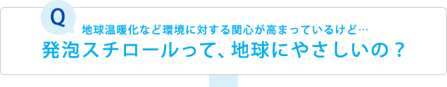 Q: 地球温暖化など環境に対する関心が高まっているけど… 発泡スチロールって、地球にやさしいの？