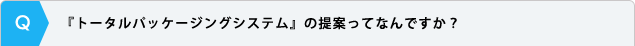 『トータルパッケージングシステム』の提案ってなんですか？